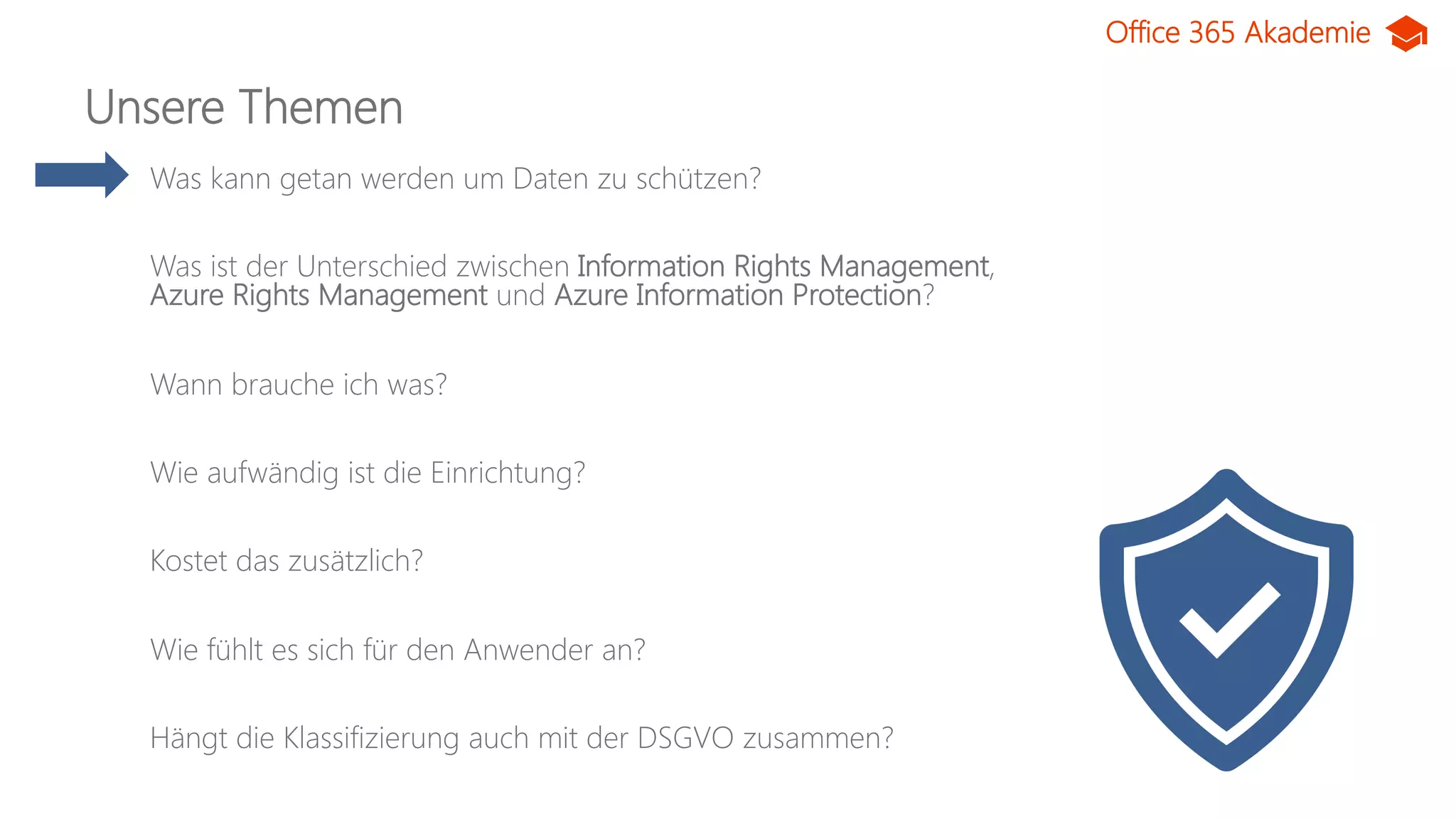 Office 365 Akademie
Unsere Themen
Was kann getan werden um Daten zu schützen?
Was ist der Unterschied zwischen Information Rights Management,
Azure Rights Management und Azure Information Protection?
Wann brauche ich was?
Wie aufwändig ist die Einrichtung?
Kostet das zusätzlich?
Wie fühlt es sich für den Anwender an?
Hängt die Klassifizierung auch mit der DSGVO zusammen?
 