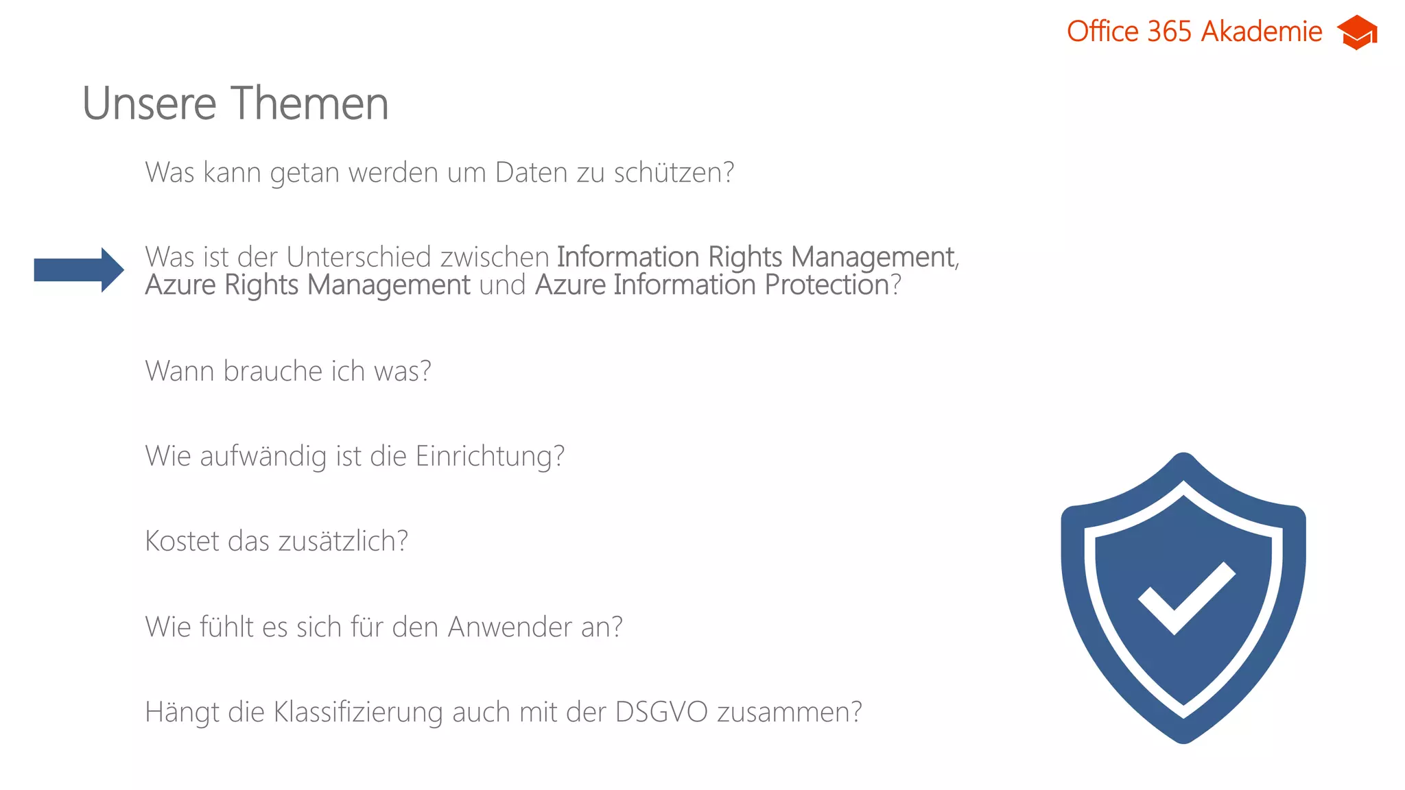 Office 365 Akademie
Unsere Themen
Was kann getan werden um Daten zu schützen?
Was ist der Unterschied zwischen Information Rights Management,
Azure Rights Management und Azure Information Protection?
Wann brauche ich was?
Wie aufwändig ist die Einrichtung?
Kostet das zusätzlich?
Wie fühlt es sich für den Anwender an?
Hängt die Klassifizierung auch mit der DSGVO zusammen?
 