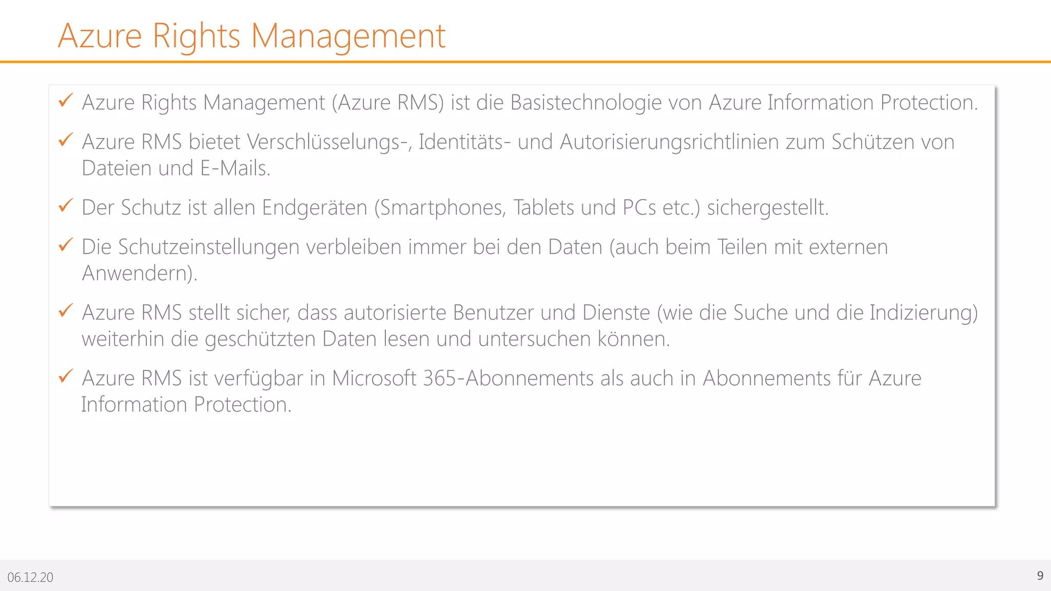 06.12.20 9
Azure Rights Management
ü Azure Rights Management (Azure RMS) ist die Basistechnologie von Azure Information Protection.
ü Azure RMS bietet Verschlüsselungs-, Identitäts- und Autorisierungsrichtlinien zum Schützen von
Dateien und E-Mails.
ü Der Schutz ist allen Endgeräten (Smartphones, Tablets und PCs etc.) sichergestellt.
ü Die Schutzeinstellungen verbleiben immer bei den Daten (auch beim Teilen mit externen
Anwendern).
ü Azure RMS stellt sicher, dass autorisierte Benutzer und Dienste (wie die Suche und die Indizierung)
weiterhin die geschützten Daten lesen und untersuchen können.
ü Azure RMS ist verfügbar in Microsoft 365-Abonnements als auch in Abonnements für Azure
Information Protection.
 