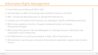 06.12.20 12
Information Rights Management
ü Erste Einführung mit Microsoft Office 2003.
ü Wird benötigt, um RMS mit Exchange oder SharePoint (Lokal) zu verbinden
ü IRM - Schränkt die Berechtigungen für sensible Informationen ein.
ü Schützen von vertraulichen Informationen vor unbefugtem Zugriff und Wiederverwendung.
ü IRM ist eine zusätzliche Schicht zu Firewalls, Anmeldesicherheit und anderen
Netzwerktechnologien.
ü IRM schützt Informationen über die Weitergabe an unbefugte Personen. Absichtlich oder
unabsichtlich durch Endbenutzer.
ü Das IRM befindet sich auf Dokumentebene. E-Mails, Office-Dokumente, etc.
ü IRM verhindert, dass Benutzer vertrauliche Informationen weiterleiten, kopieren oder drucken
können.
 