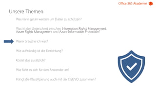 Office 365 Akademie
Unsere Themen
Was kann getan werden um Daten zu schützen?
Was ist der Unterschied zwischen Information Rights Management,
Azure Rights Management und Azure Information Protection?
Wann brauche ich was?
Wie aufwändig ist die Einrichtung?
Kostet das zusätzlich?
Wie fühlt es sich für den Anwender an?
Hängt die Klassifizierung auch mit der DSGVO zusammen?
 