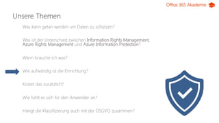Office 365 Akademie
Unsere Themen
Was kann getan werden um Daten zu schützen?
Was ist der Unterschied zwischen Information Rights Management,
Azure Rights Management und Azure Information Protection?
Wann brauche ich was?
Wie aufwändig ist die Einrichtung?
Kostet das zusätzlich?
Wie fühlt es sich für den Anwender an?
Hängt die Klassifizierung auch mit der DSGVO zusammen?
 