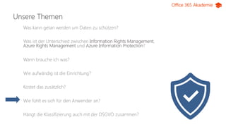 Office 365 Akademie
Unsere Themen
Was kann getan werden um Daten zu schützen?
Was ist der Unterschied zwischen Information Rights Management,
Azure Rights Management und Azure Information Protection?
Wann brauche ich was?
Wie aufwändig ist die Einrichtung?
Kostet das zusätzlich?
Wie fühlt es sich für den Anwender an?
Hängt die Klassifizierung auch mit der DSGVO zusammen?
 