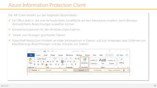 06.12.20 23
Azure Information Protection Client
Der AIP-Client besteht aus den folgenden Bestandteilen:
ü Ein Office-Add-in, das eine Vertraulichkeits-Schaltfläche auf dem Menüband installiert, damit Benutzer
Vertraulichkeits-Bezeichnungen auswählen können.
ü Kontextmenüoptionen für den Windows-Datei-Explorer.
ü Viewer zum Anzeigen geschützter Dateien.
ü PowerShell-Modul zum Ermitteln sensibler Informationen in Dateien und zum Anwenden oder Entfernen von
Klassifizierungs-Bezeichnungen und des Schutzes von Dateien.
 