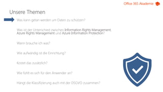 Office 365 Akademie
Unsere Themen
Was kann getan werden um Daten zu schützen?
Was ist der Unterschied zwischen Information Rights Management,
Azure Rights Management und Azure Information Protection?
Wann brauche ich was?
Wie aufwändig ist die Einrichtung?
Kostet das zusätzlich?
Wie fühlt es sich für den Anwender an?
Hängt die Klassifizierung auch mit der DSGVO zusammen?
 