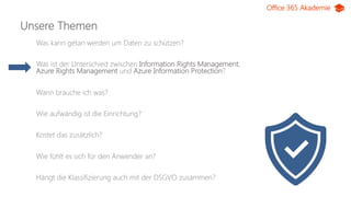 Office 365 Akademie
Unsere Themen
Was kann getan werden um Daten zu schützen?
Was ist der Unterschied zwischen Information Rights Management,
Azure Rights Management und Azure Information Protection?
Wann brauche ich was?
Wie aufwändig ist die Einrichtung?
Kostet das zusätzlich?
Wie fühlt es sich für den Anwender an?
Hängt die Klassifizierung auch mit der DSGVO zusammen?
 