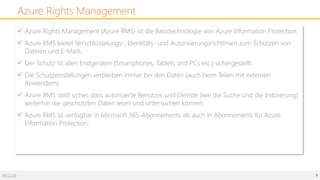 06.12.20 9
Azure Rights Management
ü Azure Rights Management (Azure RMS) ist die Basistechnologie von Azure Information Protection.
ü Azure RMS bietet Verschlüsselungs-, Identitäts- und Autorisierungsrichtlinien zum Schützen von
Dateien und E-Mails.
ü Der Schutz ist allen Endgeräten (Smartphones, Tablets und PCs etc.) sichergestellt.
ü Die Schutzeinstellungen verbleiben immer bei den Daten (auch beim Teilen mit externen
Anwendern).
ü Azure RMS stellt sicher, dass autorisierte Benutzer und Dienste (wie die Suche und die Indizierung)
weiterhin die geschützten Daten lesen und untersuchen können.
ü Azure RMS ist verfügbar in Microsoft 365-Abonnements als auch in Abonnements für Azure
Information Protection.
 