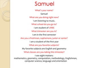 SamuelWhat’syourname?SamuelWhat are youdoingrightnow?I am listeningtomusic. Whatschool do yougoto?I am student of URBEWhattrimester are you in?I am in the first semesterAre you a freshman, sophomore, junior orsenior?I am a student of the first yearWhat are youfavoritesubjects?My favoritesubjects are English and geometryWhatclasses are youtakingthistrimester?I see eight matters: mathematics, geometry, computation, methodology, Englishman, computer science, language and orientation