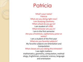 PatriciaWhat’syourname?PatriciaWhat are youdoingrightnow?I am StudyingGeometryWhatschool do yougoto?I am student of URBEWhattrimester are you in?I am in the first semesterAre you a freshman, sophomore, junior orsenior?I am a student of the first yearWhat are youfavoritesubjects?My favoritesubjects are Orientationand ComputationWhatclasses are youtakingthistrimester?I see eight matters: mathematics, geometry, computation, methodology, Englishman, computer science, language and orientation