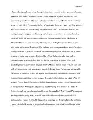 Freeman 2


role model and good human being. During the interview, I was able to discover more information

about him that I had not previously known. Deputy Hartzell is a college graduate and has a

Bachelor degree in Criminal Science. He has been an officer and US Marshal for close to thirty

years. His main title is Commanding Officer of his division, but he also is very involved with the

physical action and task carried out by the deputes under him. To become a US Marshal, one

must go through a long process of training, including a extended stay at a camp in which they

learn their duties and ways to conduct themselves. The process to become a US Marshal is

difficult and the individuals must subject to many test, including background checks. If one is

able to pass and graduate, he or she will be stationed at an agency to work as a deputy.One of the

chief goals of the US Marshals is to track down and capture fugitives whom have not or cannot

be captured by the local agencies. The job of the US Marshal also includes tasks such as

transporting prisoners from jurisdictions, serving in court rooms, protecting judges, and

conducting the witness protection program. The US Marshal creation began over 200 years ago,

with at least one agencies in almost every state of the United States. Each agency is responsible

for the area in which it is located, but is given the right to carry out its laws in other areas, with

permission and cooperation of other agencies, depending on the situation and locality. As a US

Marshal, Deputy Hartzell has unlimited jurisdiction and travels to many city, and even countries,

to catch criminals. Although his job consist of much traveling, he is stationed in Toledo, OH.

Rodney Hartzell first started as a police officer and also served in S.W.A.T (Special Weapons and

Tactics) before becoming an US Marshal. He stated that he wanted to become involved in

criminal justice because it felt right. He described his choice as a desire to change the world and

capture criminals. He wanted to do good and had more of an interest in Criminal Justice rather
 