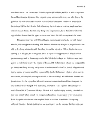 Freeman 3


than Medicine or Law. He now says that although the job includes positives as well as negatives,

he could not imagine doing any thing else and would recommend it to any one who showed the

potential. He even said that he becomes excited when informed that someone is interested in

becoming a US Marshal. He also finds it honoring that he is viewed by some people as a hero

and role model. He said that he is only doing what his job entails, but is thankful for all of the

appreciation. He described the appreciation as what makes the difficult days worth the hassle.

       Though my interview with Officer Higgins was not as personal as the one with Deputy

Hartzell, due to my prior relationship with Hartzell, the interview was just as insightful and I was

able to develop a relationship with the officer beyond the interview. Officer Higgins has been

serving, as of this year, for twenty years. He is in hopes of being promoted to detective when

promotions approach in the coming months. The Toledo Police Dept. is a division whose main

goal is to protect and to serve the citizens of Toledo, OH. To become an officer, one is required to

go through a training academy and graduate to become an official officer. Officer Higgins stated

that he wanted to become an officer because of his family. He has many relatives whom were in

the criminal justice system, serving as officers as well as attorneys. He admits that when he first

joined the service, he enjoyed the job, and it was much more than he could have imagined. He

says that now it has changed, even mentioning Senate Bill 5, and says that it has changed so

much from when he first started. He says that now he is required to pay for many commodities

that were initially taken care of. His occupations has almost become a job, by my observation.

Even though he did have much to complain about, he said that he would not do anything

different. He enjoys the task that is given and able to carry out. He also said that he would even
 