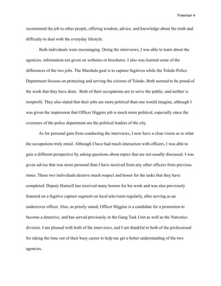 Freeman 4


recommend the job to other people, offering wisdom, advice, and knowledge about the truth and

difficulty to deal with the everyday lifestyle.

       Both individuals were encouraging. Doing the interviews, I was able to learn about the

agencies, information not given on websites or brochures. I also was learned some of the

differences of the two jobs. The Marshals goal is to capture fugitives while the Toledo Police

Department focuses on protecting and serving the citizens of Toledo. Both seemed to be proud of

the work that they have done. Both of their occupations are to serve the public, and neither is

nonprofit. They also stated that their jobs are more political than one would imagine, although I

was given the impression that Officer Higgins job is much more political, especially since the

overseers of the police department are the political leaders of the city.

       As for personal gain from conducting the interviews, I now have a clear vision as to what

the occupations truly entail. Although I have had much interaction with officers, I was able to

gain a different perspective by asking questions about topics that are not usually discussed. I was

given advise that was more personal than I have received from any other officers from previous

times. These two individuals deserve much respect and honor for the tasks that they have

completed. Deputy Hartzell has received many honors for his work and was also previously

featured on a fugitive capture segment on local television regularly, after serving as an

undercover officer. Also, as priorly stated, Officer Higgins is a candidate for a promotion to

become a detective, and has served previously in the Gang Task Unit as well as the Narcotics

division. I am pleased with both of the interviews, and I am thankful to both of the professional

for taking the time out of their busy career to help me get a better understanding of the two

agencies.
 