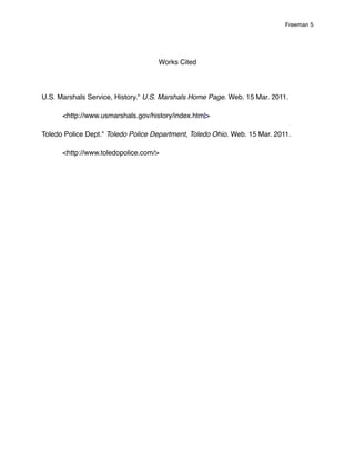 Freeman 5




                                    Works Cited




U.S. Marshals Service, History." U.S. Marshals Home Page. Web. 15 Mar. 2011.

!     <http://www.usmarshals.gov/history/index.html>

Toledo Police Dept." Toledo Police Department, Toledo Ohio. Web. 15 Mar. 2011.

!     <http://www.toledopolice.com/>
 