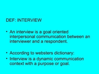 DEF: INTERVIEW  An interview is a goal oriented interpersonal communication between an interviewer and a respondent. According to websters dictionary: Interview is a dynamic communication context with a purpose or goal. 