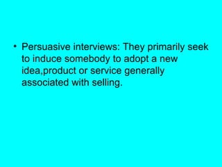 Persuasive interviews: They primarily seek to induce somebody to adopt a new idea,product or service generally associated with selling. 