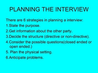PLANNING THE INTERVIEW There are 6 strategies in planning a interview: 1.State the purpose. 2.Get information about the other party. 3.Decide the structure (directive or non-directive). 4.Consider the possible questions(closed ended or open ended.) 5. Plan the physical setting. 6.Anticipate problems. 