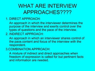 WHAT ARE INTERVIEW APPROACHES???? 1. DIRECT APPROACH: An approach in which the interviewer determines the purpose of the interview and exerts control over the types of questions and the pace of the interview. 2. INDIRECT APPROACH: An approach in which an interviewer shares control of the pace,content and focus of the interview with the respondent. 3.COMBINATION APPROACH: A mixture of indirect and direct approaches when freedom of expression is called for but pertinent facts and information are needed. 