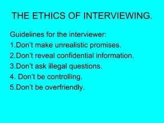 THE ETHICS OF INTERVIEWING. Guidelines for the interviewer: 1.Don’t make unrealistic promises. 2.Don’t reveal confidential information. 3.Don’t ask illegal questions. 4. Don’t be controlling. 5.Don’t be overfriendly. 
