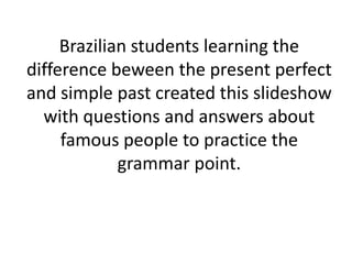 Brazilian students learning the
difference beween the present perfect
and simple past created this slideshow
  with questions and answers about
     famous people to practice the
             grammar point.
 
