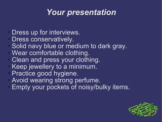Your presentation Dress up for interviews.  Dress conservatively.  Solid navy blue or medium to dark gray.  Wear comfortable clothing.  Clean and press your clothing.  Keep jewellery to a minimum.  Practice good hygiene.  Avoid wearing strong perfume.  Empty your pockets of noisy/bulky items. 