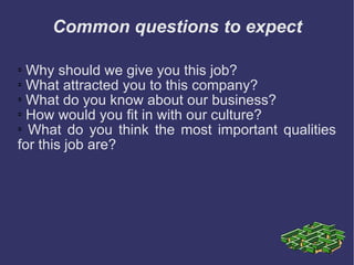 Common questions to expect Why should we give you this job?  What attracted you to this company?  What do you know about our business?  How would you fit in with our culture?  What do you think the most important qualities for this job are? 