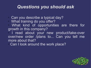 Questions you should ask Can you describe a typical day?  What training do you offer?  What kind of opportunities are there for growth in this company? I read about your new product/take-over over/new order /plans to... Can you tell me more about that? Can I look around the work place? 