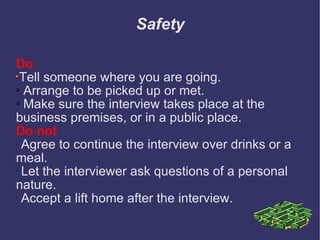 Safety Do Tell someone where you are going.  Arrange to be picked up or met.  Make sure the interview takes place at the business premises, or in a public place.  Do not   Agree to continue the interview over drinks or a meal. Let the interviewer ask questions of a personal nature.  Accept a lift home after the interview. 