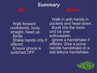Summary Do   Don't Walk forward confidently, body straight, head up. Smile Shake hands only if offered. Ensure phone is switched OFF Walk in with hands in pockets and head down. Burst into the room and be over enthusiastic. Ignore a handshake if offered. Give a pump handle handshake or a wet lettuce handshake.  