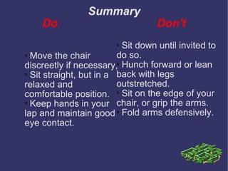 Summary Do  Don't Move the chair discreetly if necessary, Sit straight, but in a relaxed and comfortable position. Keep hands in your lap and maintain good eye contact. Sit down until invited to do so. Hunch forward or lean back with legs outstretched. Sit on the edge of your chair, or grip the arms. Fold arms defensively. 