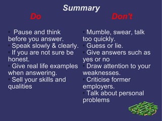 Summary Do  Don't Pause and think before you answer. Speak slowly & clearly. If you are not sure be honest. Give real life examples when answering. Sell your skills and qualities  Mumble, swear, talk too quickly. Guess or lie. Give answers such as yes or no Draw attention to your weaknesses. Criticise former employers. Talk about personal problems 