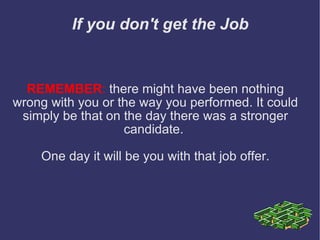 If you don't get the Job REMEMBER :  there might have been nothing wrong with you or the way you performed. It could simply be that on the day there was a stronger candidate.  One day it will be you with that job offer. 