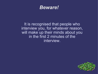 Beware! It is recognised that people who interview you, for whatever reason, will make up their minds about you in the first 2 minutes of the interview. 