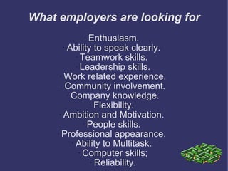 What employers are looking for Enthusiasm.  Ability to speak clearly.  Teamwork skills.  Leadership skills. Work related experience. Community involvement. Company knowledge. Flexibility.  Ambition and Motivation.  People skills.  Professional appearance.  Ability to Multitask.  Computer skills; Reliability. 