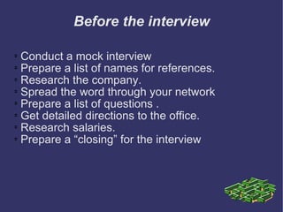 Before the interview Conduct a mock interview  Prepare a list of names for references.  Research the company.  Spread the word through your network  Prepare a list of questions .  Get detailed directions to the office.  Research salaries.  Prepare a “closing” for the interview  