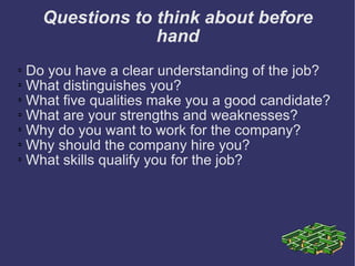 Questions to think about before hand Do you have a clear understanding of the job?  What distinguishes you?  What five qualities make you a good candidate?  What are your strengths and weaknesses?  Why do you want to work for the company?  Why should the company hire you?  What skills qualify you for the job?  