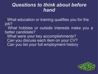 Questions to think about before hand What education or training qualifies you for the job?  What hobbies or outside interests make you a better candidate?  What were your key accomplishments?  Can you discuss each item on your CV?  Can you list your full employment history  