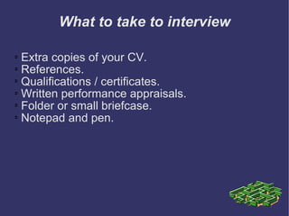 What to take to interview Extra copies of your CV. References.  Qualifications / certificates.  Written performance appraisals.  Folder or small briefcase.  Notepad and pen. 