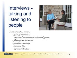 Interviews -
talking and
listening to
people
This presentation covers:
    - types of interviews:
      structured, unstructured; individual, group
    - planning the interviews
    - questions - probing
    - interview tips
    - capturing the data

      © 2009 University of Wisconsin-Extension, Cooperative Extension, Program Development and Evaluation
                                                                                                            1
 