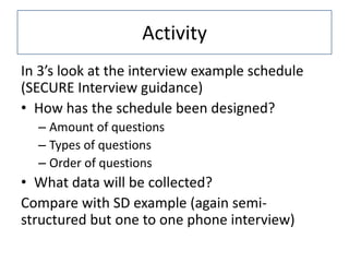 Activity
In 3’s look at the interview example schedule
(SECURE Interview guidance)
• How has the schedule been designed?
  – Amount of questions
  – Types of questions
  – Order of questions
• What data will be collected?
Compare with SD example (again semi-
structured but one to one phone interview)
 
