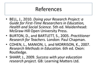 References
• BELL, J., 2010. Doing your Research Project: a
  Guide for First-Time Researchers in Education,
  Health and Social Science. 5th ed. Maidenhead:
  McGraw-Hill Open University Press.
• BURTON, D., and BARTLETT, S., 2005. Practitioner
  Research for Teachers. London: Paul Chapman.
• COHEN, L., MANION, L. and MORRISON, K., 2007.
  Research Methods in Education. 6th ed. Oxon:
  Routledge.
• SHARP, J., 2009. Success with your education
  research project. GB: Learning Matters Ltd.
 