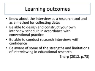 Learning outcomes
• Know about the interview as a research tool and
  as a method for collecting data;
• Be able to design and construct your own
  interview schedule in accordance with
  conventional practice
• Be able to conduct research interviews with
  confidence
• Be aware of some of the strengths and limitations
  of interviewing in educational research
                                  Sharp (2012. p.73)
 