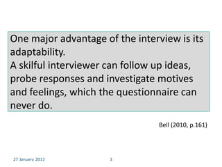 One major advantage of the interview is its
adaptability.
A skilful interviewer can follow up ideas,
probe responses and investigate motives
and feelings, which the questionnaire can
never do.
                                 Bell (2010, p.161)



27 January 2013       3
 