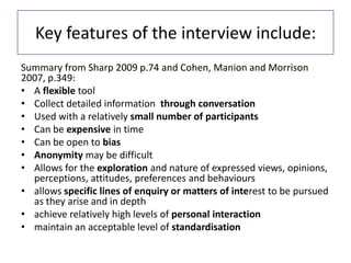 Key features of the interview include:
Summary from Sharp 2009 p.74 and Cohen, Manion and Morrison
2007, p.349:
• A flexible tool
• Collect detailed information through conversation
• Used with a relatively small number of participants
• Can be expensive in time
• Can be open to bias
• Anonymity may be difficult
• Allows for the exploration and nature of expressed views, opinions,
  perceptions, attitudes, preferences and behaviours
• allows specific lines of enquiry or matters of interest to be pursued
  as they arise and in depth
• achieve relatively high levels of personal interaction
• maintain an acceptable level of standardisation
 