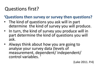 Questions first?
‘Questions then survey or survey then questions?
• The kind of questions you ask will in part
  determine the kind of survey you will produce.
• In turn, the kind of survey you produce will in
  part determine the kind of questions you will
  ask.
• Always think about how you are going to
  analyse your survey data (levels of
  measurement, dependent/ independent/
  control variables. ‘
                                      (Lake 2011. P.4)
 
