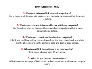 FIRST INTERVIEW – Millie
1.What genre do you think my music magazine is?
Rock, because of the dramatic make-up and the facial expressions that the model
is pulling.
2. What aspects do you think are effective within my magazine?
I like the colour scheme, because I have seen Rock magazines with the same
colour scheme before.
3. What aspects don’t you like about my magazine?
I think you could try making the photograph on the front cover black and white
like the photographs on the contents page and double page spread.
4. Who do you think the audience is for my magazine?
Rock lovers who are aged 16 and above.
5. What do you think of the name Fury?
I think it creates an image of Rock music, as Rock musicians are known to be quite
angry.
 