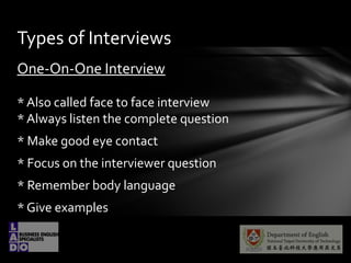 One-On-One Interview
* Also called face to face interview
* Always listen the complete question
* Make good eye contact
* Focus on the interviewer question
* Remember body language
* Give examples
Types of Interviews
 