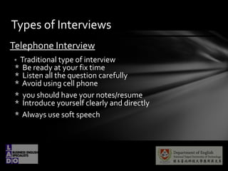 Telephone Interview
* Traditional type of interview
* Be ready at your fix time
* Listen all the question carefully
* Avoid using cell phone
* you should have your notes/resume
* Introduce yourself clearly and directly
* Always use soft speech
Types of Interviews
 