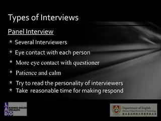 Panel Interview
* Several Interviewers
* Eye contact with each person
* More eye contact with questioner
* Patience and calm
* Try to read the personality of interviewers
* Take reasonable time for making respond
Types of Interviews
 