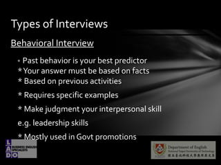 Behavioral Interview
* Past behavior is your best predictor
*Your answer must be based on facts
* Based on previous activities
* Requires specific examples
* Make judgment your interpersonal skill
e.g. leadership skills
* Mostly used in Govt promotions
Types of Interviews
 