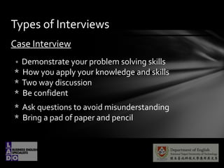 Case Interview
* Demonstrate your problem solving skills
* How you apply your knowledge and skills
* Two way discussion
* Be confident
* Ask questions to avoid misunderstanding
* Bring a pad of paper and pencil
Types of Interviews
 